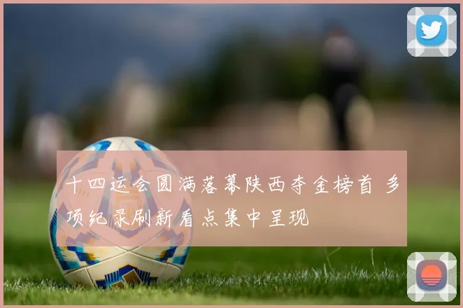 十四运会圆满落幕陕西夺金榜首 多项纪录刷新看点集中呈现