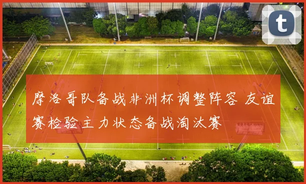 摩洛哥队备战非洲杯调整阵容 友谊赛检验主力状态备战淘汰赛