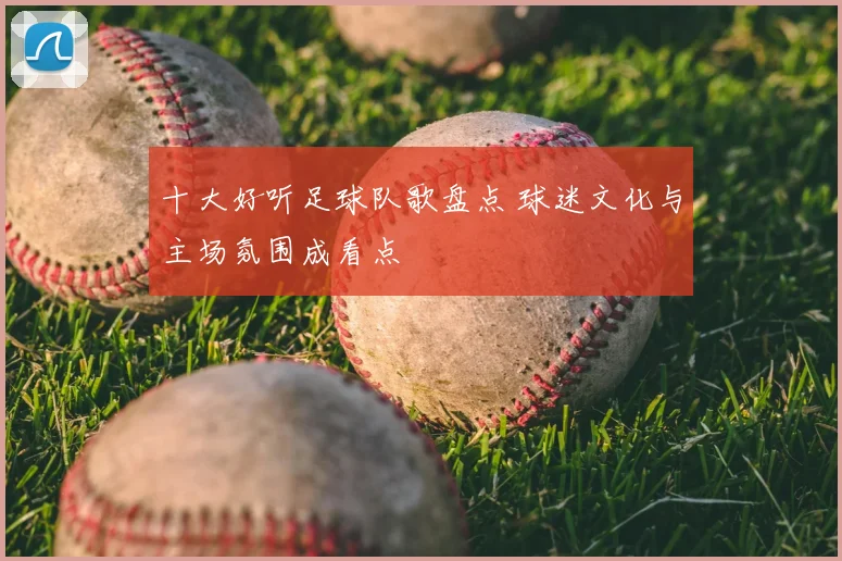 十大好听足球队歌盘点 球迷文化与主场氛围成看点