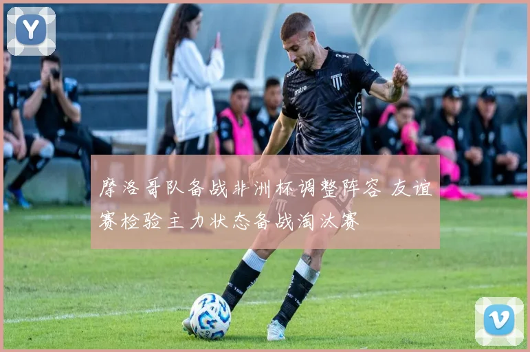 摩洛哥队备战非洲杯调整阵容 友谊赛检验主力状态备战淘汰赛