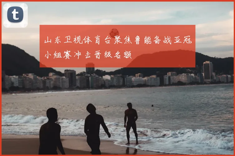 山东卫视体育台聚焦鲁能备战亚冠小组赛冲击晋级名额