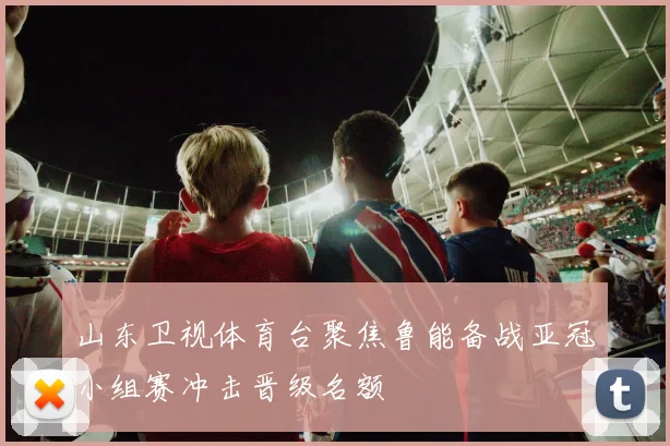 山东卫视体育台聚焦鲁能备战亚冠小组赛冲击晋级名额