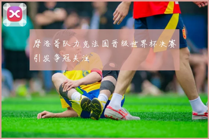 摩洛哥队力克法国晋级世界杯决赛引发争冠关注