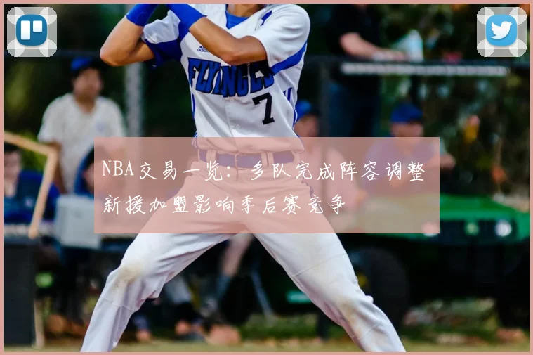 NBA交易一览：多队完成阵容调整 新援加盟影响季后赛竞争